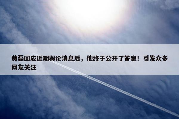 黄磊回应近期舆论消息后，他终于公开了答案！引发众多网友关注