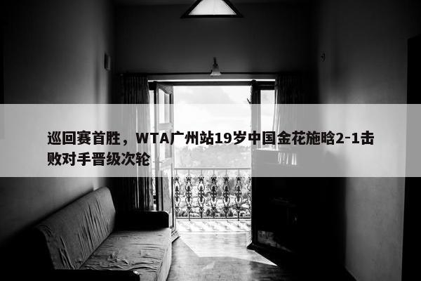 巡回赛首胜，WTA广州站19岁中国金花施晗2-1击败对手晋级次轮