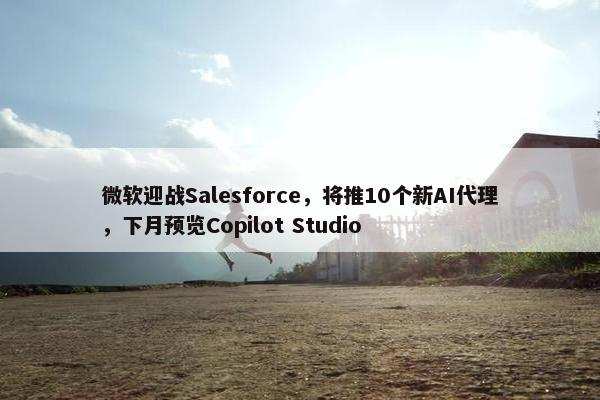 微软迎战Salesforce，将推10个新AI代理，下月预览Copilot Studio