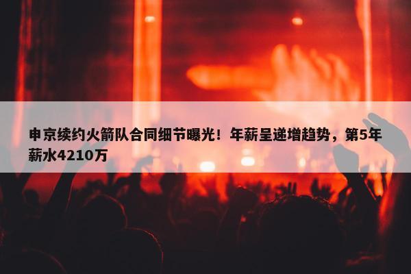 申京续约火箭队合同细节曝光！年薪呈递增趋势，第5年薪水4210万