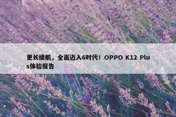 更长续航，全面迈入6时代！OPPO K12 Plus体验报告