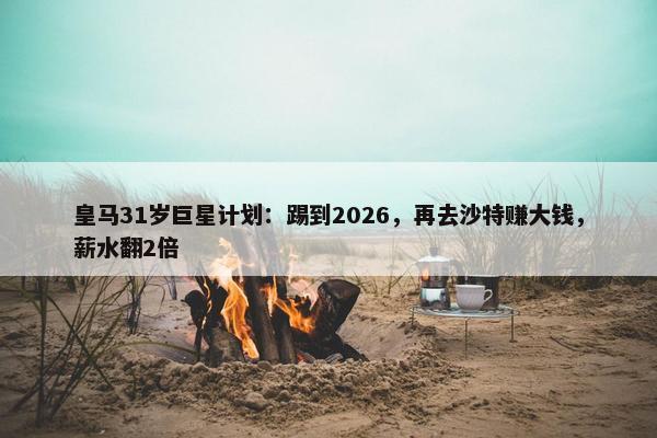 皇马31岁巨星计划：踢到2026，再去沙特赚大钱，薪水翻2倍