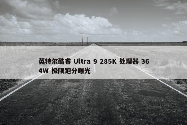 英特尔酷睿 Ultra 9 285K 处理器 364W 极限跑分曝光