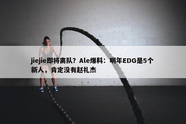 jiejie即将离队？Ale爆料：明年EDG是5个新人，肯定没有赵礼杰