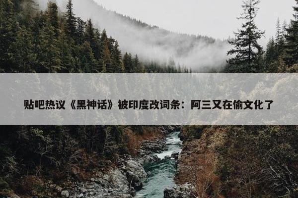 贴吧热议《黑神话》被印度改词条：阿三又在偷文化了