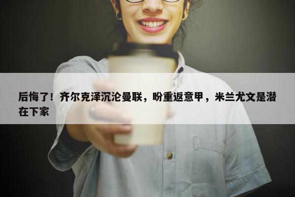 后悔了！齐尔克泽沉沦曼联，盼重返意甲，米兰尤文是潜在下家