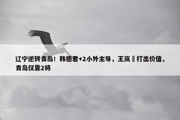 辽宁逆转青岛！韩德君+2小外主导，王岚嵚打出价值，青岛仅靠2将