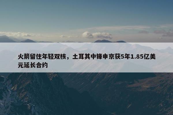 火箭留住年轻双核，土耳其中锋申京获5年1.85亿美元延长合约