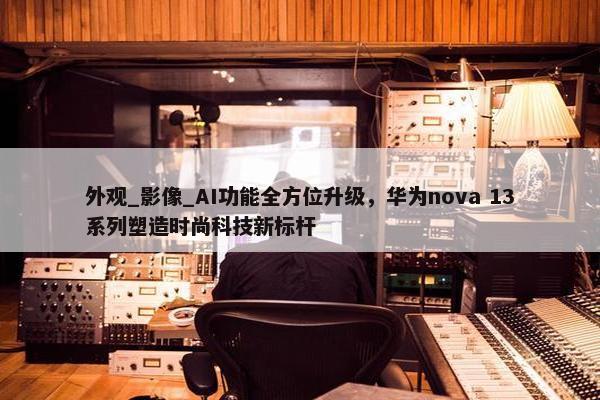 外观_影像_AI功能全方位升级，华为nova 13系列塑造时尚科技新标杆