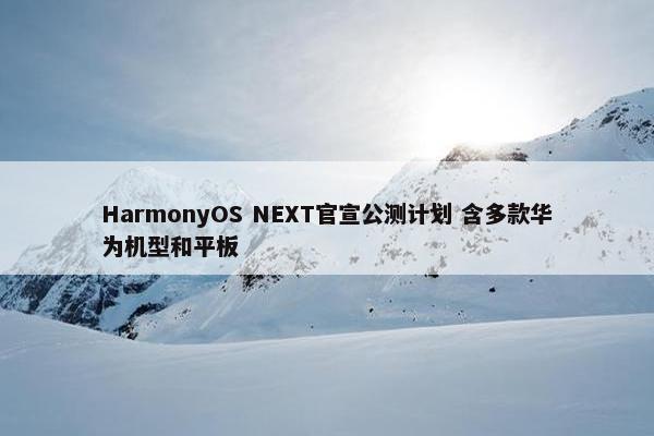 HarmonyOS NEXT官宣公测计划 含多款华为机型和平板