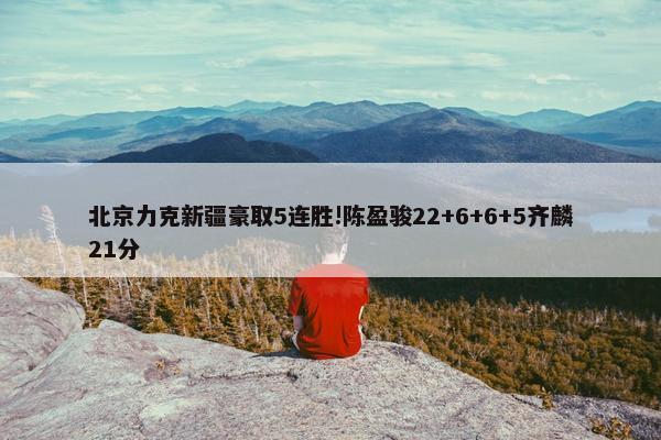 北京力克新疆豪取5连胜!陈盈骏22+6+6+5齐麟21分