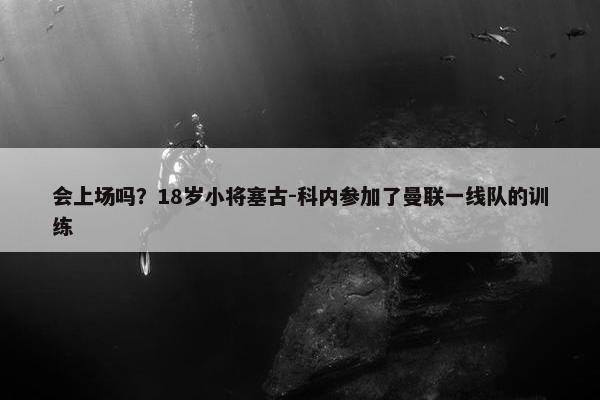 会上场吗？18岁小将塞古-科内参加了曼联一线队的训练