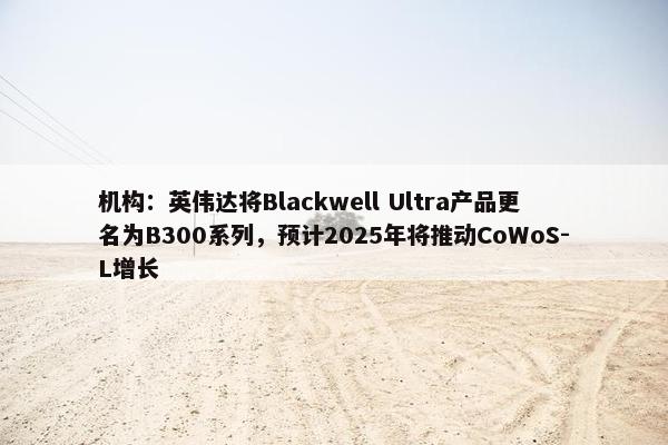 机构：英伟达将Blackwell Ultra产品更名为B300系列，预计2025年将推动CoWoS-L增长