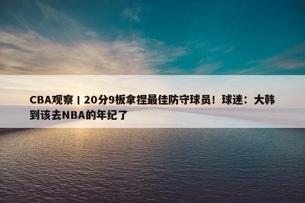 CBA观察丨20分9板拿捏最佳防守球员！球迷：大韩到该去NBA的年纪了