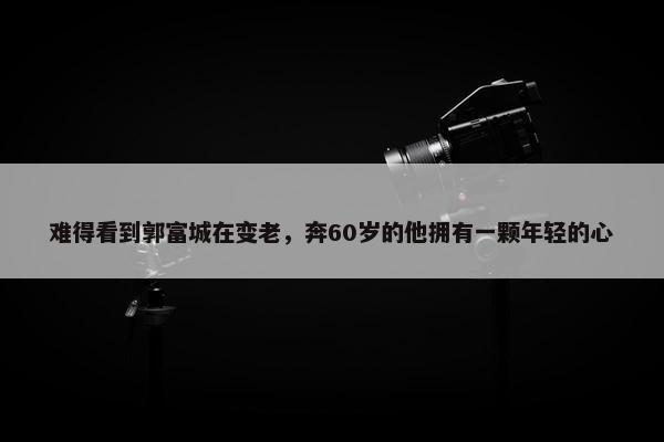 难得看到郭富城在变老，奔60岁的他拥有一颗年轻的心