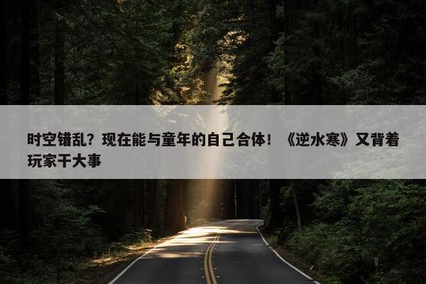 时空错乱？现在能与童年的自己合体！《逆水寒》又背着玩家干大事