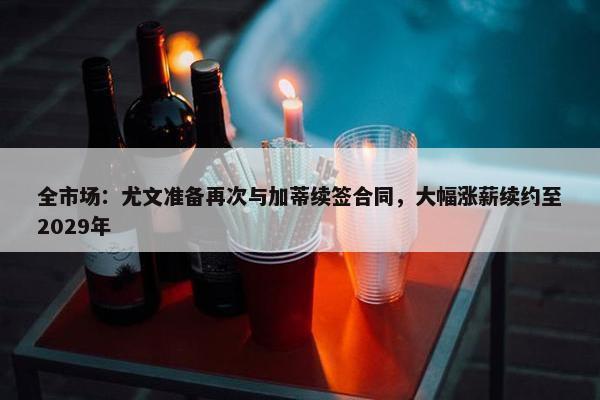 全市场：尤文准备再次与加蒂续签合同，大幅涨薪续约至2029年