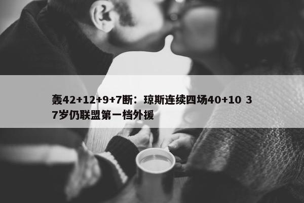 轰42+12+9+7断：琼斯连续四场40+10 37岁仍联盟第一档外援