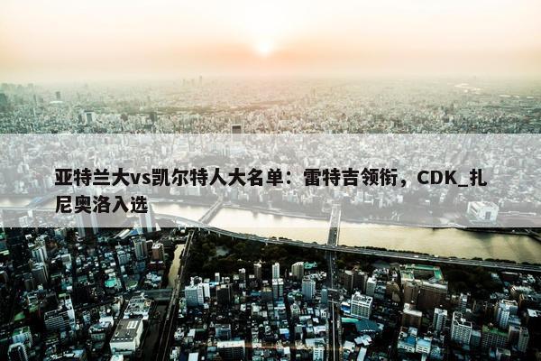 亚特兰大vs凯尔特人大名单：雷特吉领衔，CDK_扎尼奥洛入选