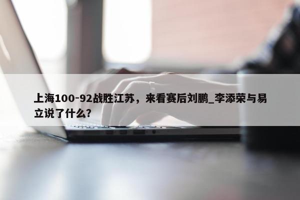 上海100-92战胜江苏，来看赛后刘鹏_李添荣与易立说了什么？