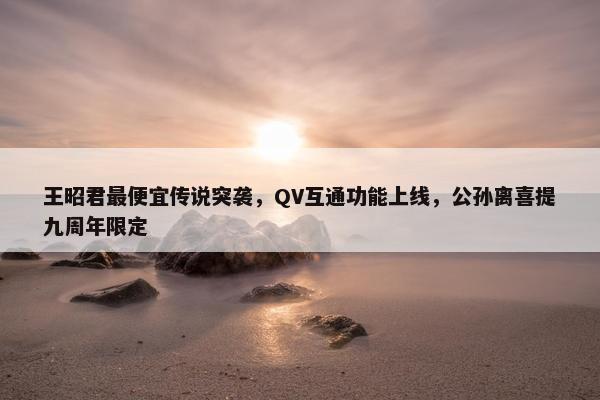 王昭君最便宜传说突袭，QV互通功能上线，公孙离喜提九周年限定