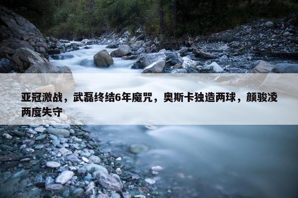 亚冠激战，武磊终结6年魔咒，奥斯卡独造两球，颜骏凌两度失守