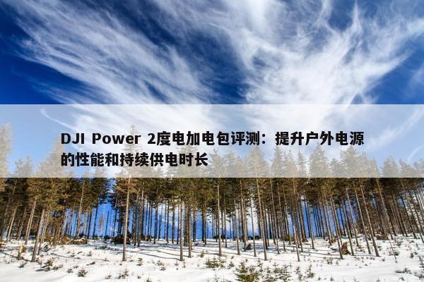 DJI Power 2度电加电包评测：提升户外电源的性能和持续供电时长