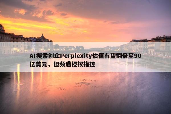 AI搜索创企Perplexity估值有望翻倍至90亿美元，但频遭侵权指控