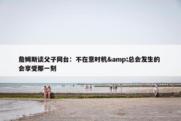 詹姆斯谈父子同台：不在意时机&总会发生的 会享受那一刻