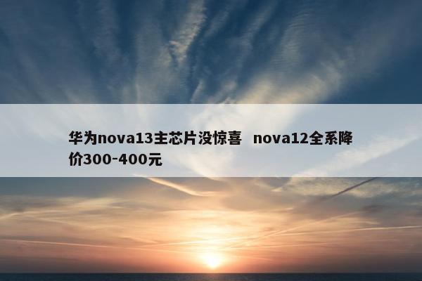 华为nova13主芯片没惊喜  nova12全系降价300-400元