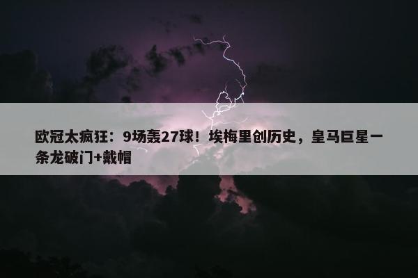 欧冠太疯狂：9场轰27球！埃梅里创历史，皇马巨星一条龙破门+戴帽