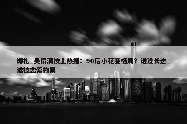 娜扎_吴倩演技上热搜：90后小花变格局？谁没长进_谁被恋爱拖累