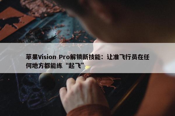 苹果Vision Pro解锁新技能：让准飞行员在任何地方都能练“起飞”