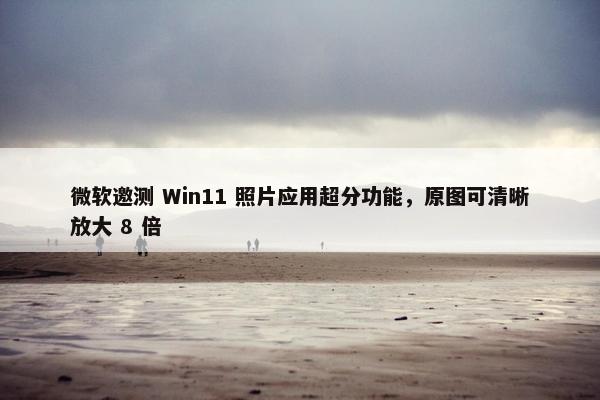 微软邀测 Win11 照片应用超分功能，原图可清晰放大 8 倍