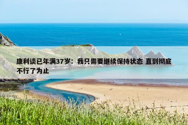 康利谈已年满37岁：我只需要继续保持状态 直到彻底不行了为止