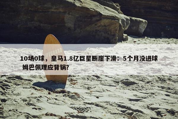 10场0球，皇马1.8亿巨星断崖下滑：5个月没进球 姆巴佩理应背锅？