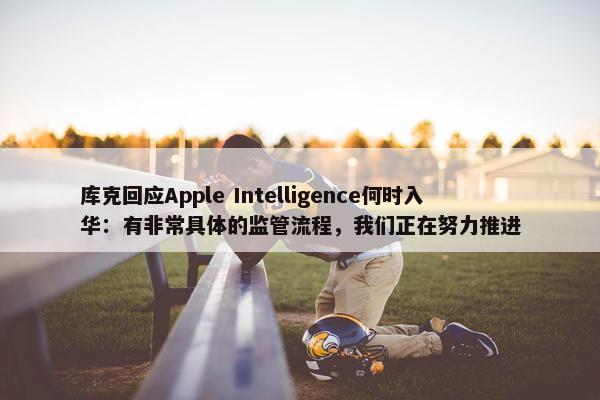 库克回应Apple Intelligence何时入华：有非常具体的监管流程，我们正在努力推进