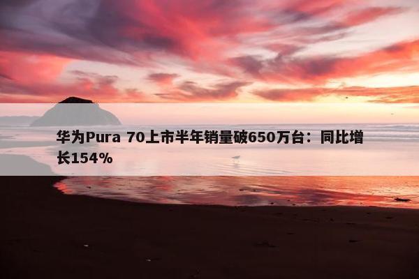 华为Pura 70上市半年销量破650万台：同比增长154%