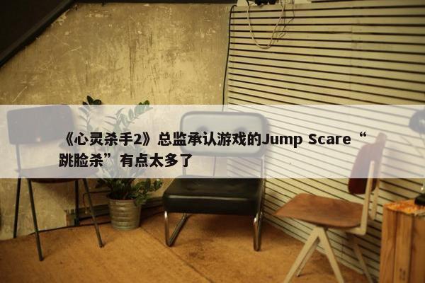 《心灵杀手2》总监承认游戏的Jump Scare“跳脸杀”有点太多了