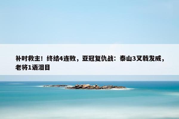 补时救主！终结4连败，亚冠复仇战：泰山3叉戟发威，老将1语泪目