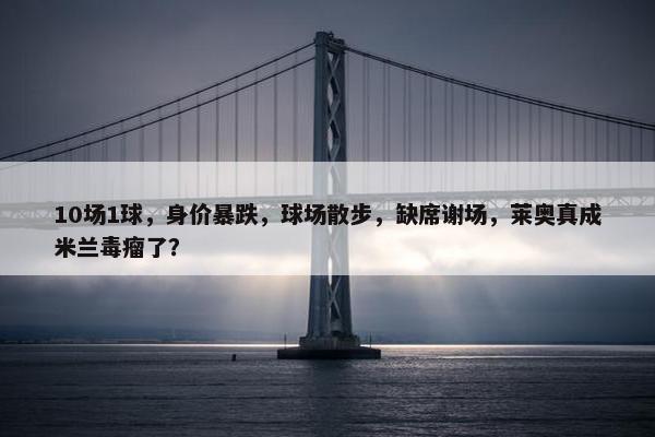 10场1球，身价暴跌，球场散步，缺席谢场，莱奥真成米兰毒瘤了？