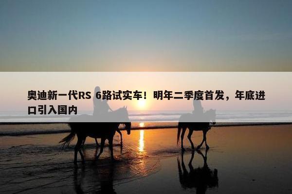 奥迪新一代RS 6路试实车！明年二季度首发，年底进口引入国内