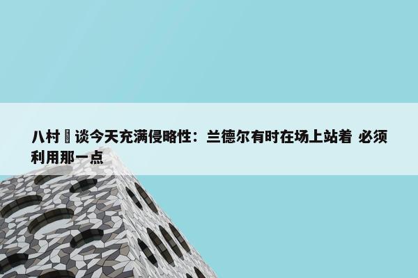 八村塁谈今天充满侵略性：兰德尔有时在场上站着 必须利用那一点