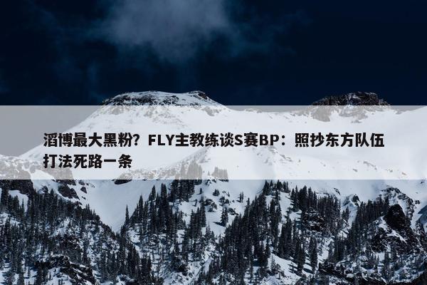 滔博最大黑粉？FLY主教练谈S赛BP：照抄东方队伍打法死路一条