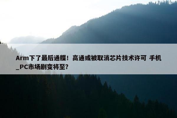 Arm下了最后通牒！高通或被取消芯片技术许可 手机_PC市场剧变将至？