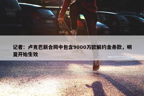 记者：卢克巴新合同中包含9000万欧解约金条款，明夏开始生效