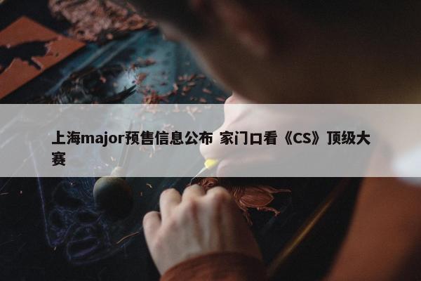 上海major预售信息公布 家门口看《CS》顶级大赛