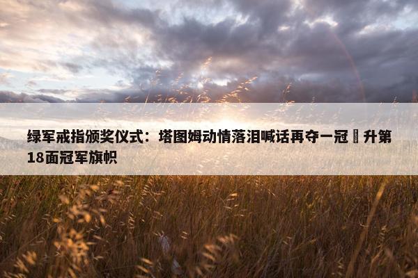 绿军戒指颁奖仪式：塔图姆动情落泪喊话再夺一冠 升第18面冠军旗帜