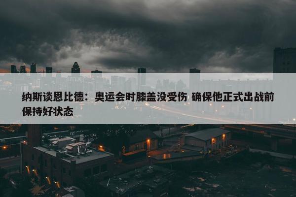 纳斯谈恩比德：奥运会时膝盖没受伤 确保他正式出战前保持好状态