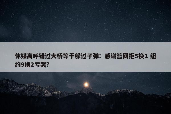 休媒高呼错过大桥等于躲过子弹：感谢篮网拒5换1 纽约9换2亏哭？